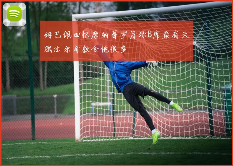 姆巴佩回忆摩纳哥岁月称B席最有天赋法尔考教会他很多