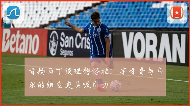 肯扬马丁谈理想搭档：字母哥与韦尔的组合更具吸引力
