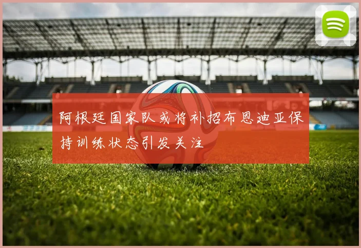 阿根廷国家队或将补招布恩迪亚保持训练状态引发关注