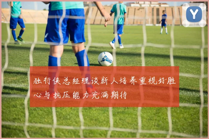 独行侠总经理谈新人培养重视好胜心与抗压能力充满期待