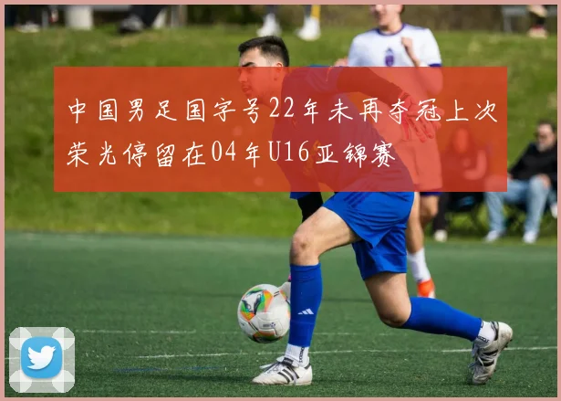 中国男足国字号22年未再夺冠上次荣光停留在04年U16亚锦赛