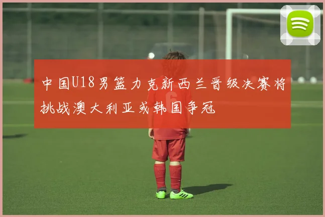 中国U18男篮力克新西兰晋级决赛将挑战澳大利亚或韩国争冠