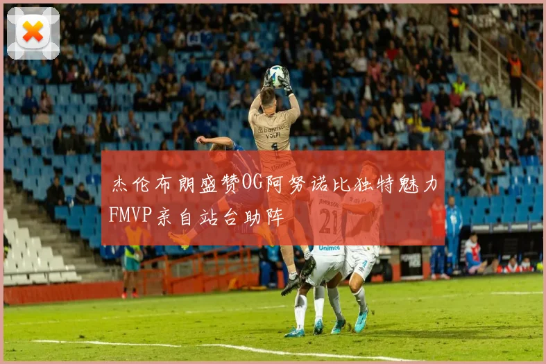 杰伦布朗盛赞OG阿努诺比独特魅力FMVP亲自站台助阵