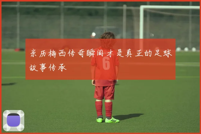 亲历梅西传奇瞬间才是真正的足球故事传承