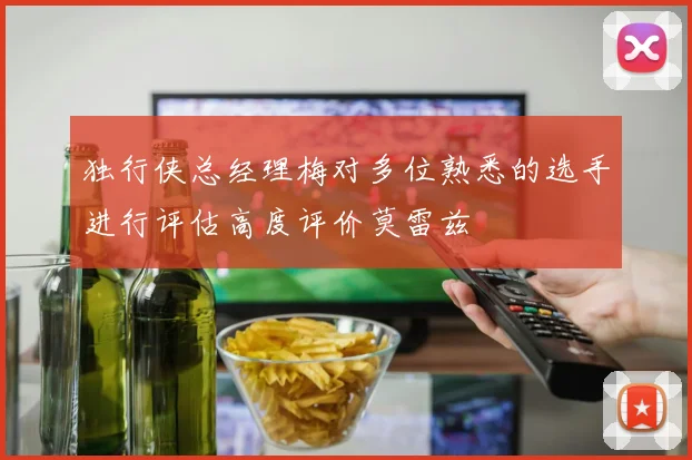 独行侠总经理梅对多位熟悉的选手进行评估高度评价莫雷兹