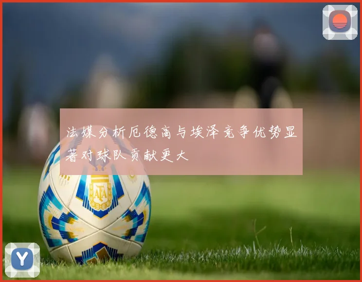 法媒分析厄德高与埃泽竞争优势显著对球队贡献更大
