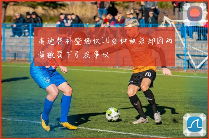 高迪替补登场仅10分钟绝杀却因两黄被罚下引发争议