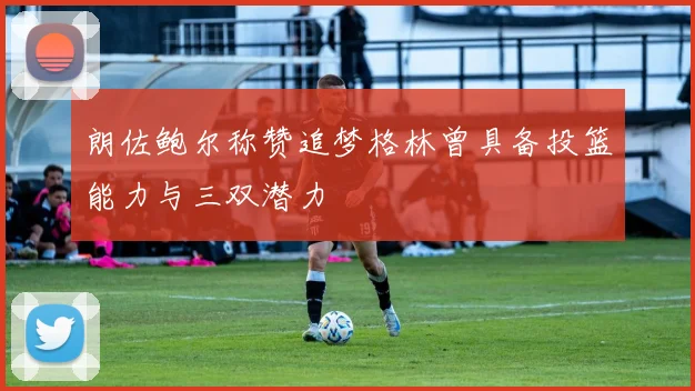 朗佐鲍尔称赞追梦格林曾具备投篮能力与三双潜力