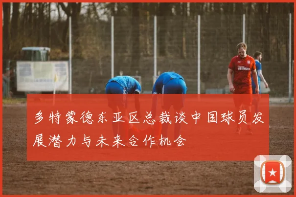 多特蒙德东亚区总裁谈中国球员发展潜力与未来合作机会