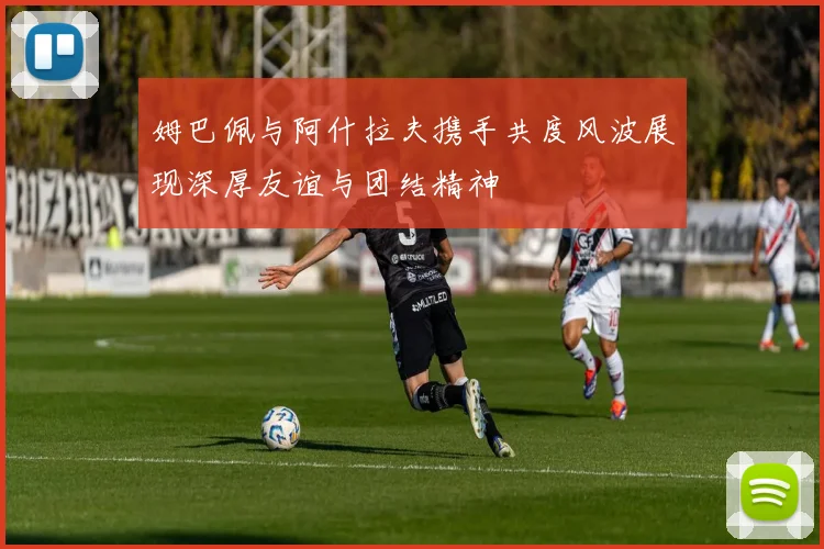 姆巴佩与阿什拉夫携手共度风波展现深厚友谊与团结精神