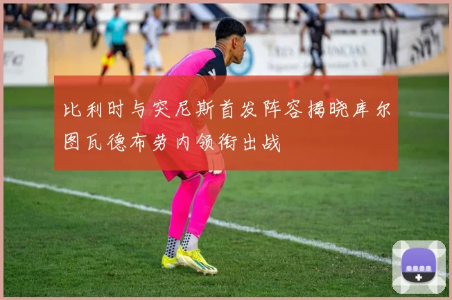 比利时与突尼斯首发阵容揭晓库尔图瓦德布劳内领衔出战