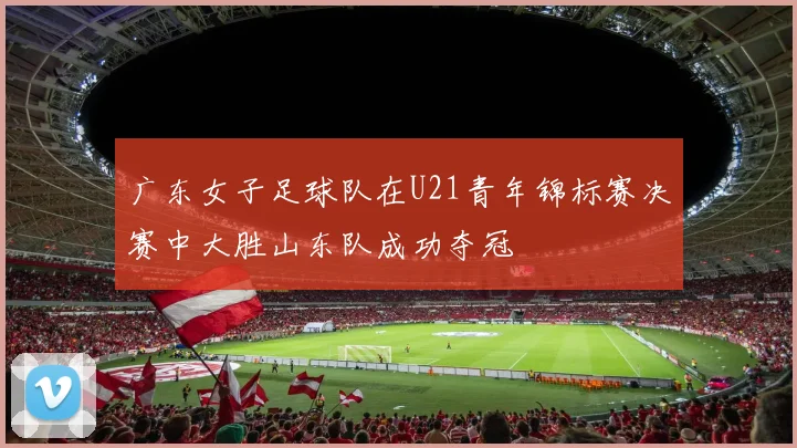 广东女子足球队在U21青年锦标赛决赛中大胜山东队成功夺冠