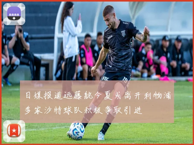 日媒报道远藤航今夏或离开利物浦多家沙特球队积极争取引进
