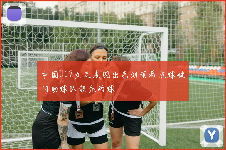 中国U17女足表现出色刘雨希点球破门助球队领先两球