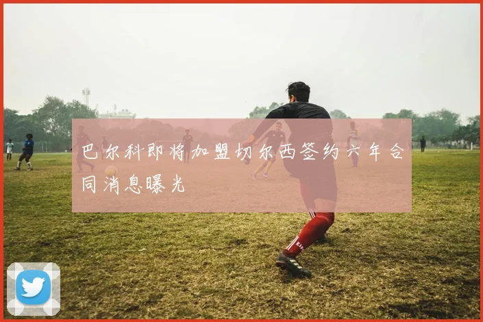 巴尔科即将加盟切尔西签约六年合同消息曝光