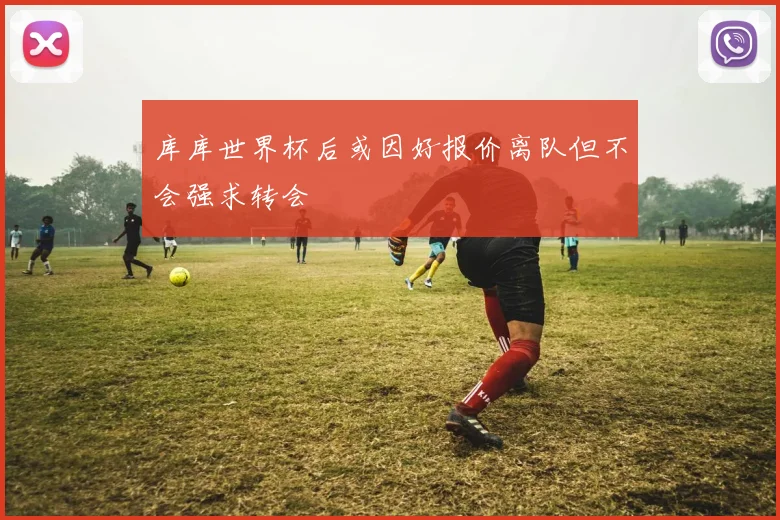 库库世界杯后或因好报价离队但不会强求转会